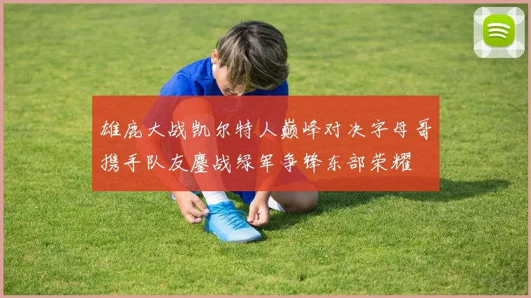 雄鹿大战凯尔特人巅峰对决字母哥携手队友鏖战绿军争锋东部荣耀