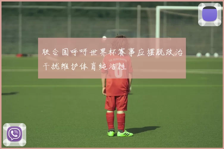 联合国呼吁世界杯赛事应摆脱政治干扰维护体育纯洁性