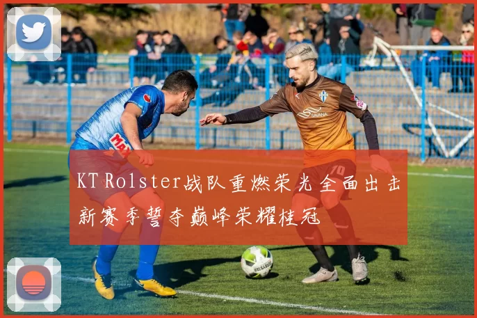 KT Rolster战队重燃荣光全面出击新赛季誓夺巅峰荣耀桂冠