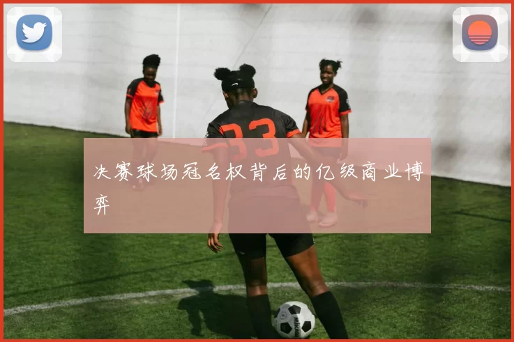 决赛球场冠名权背后的亿级商业博弈