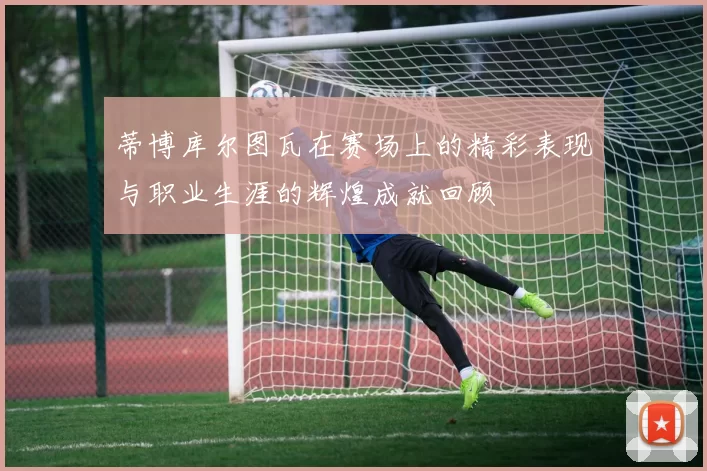 蒂博库尔图瓦在赛场上的精彩表现与职业生涯的辉煌成就回顾