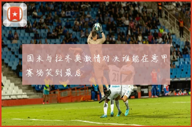 国米与拉齐奥激情对决谁能在意甲赛场笑到最后