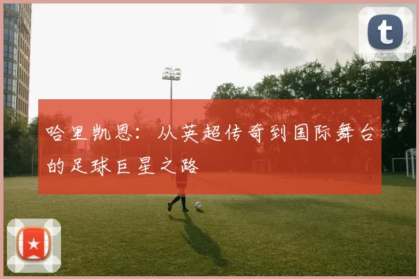 哈里凯恩：从英超传奇到国际舞台的足球巨星之路