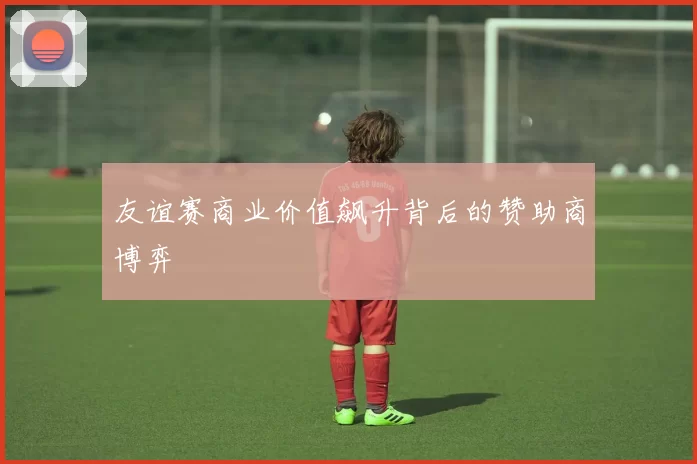 友谊赛商业价值飙升背后的赞助商博弈