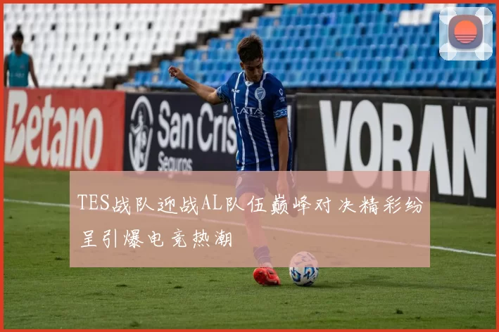 TES战队迎战AL队伍巅峰对决精彩纷呈引爆电竞热潮