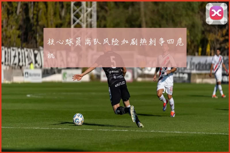 核心球员离队风险加剧热刺争四危机