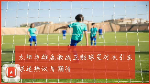 太阳与雄鹿激战正酣球星对决引发球迷热议与期待
