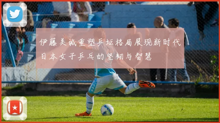 伊藤美诚重塑乒坛格局展现新时代日本女子乒乓的坚韧与智慧