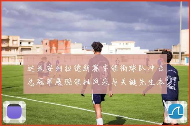 达米安利拉德新赛季领衔球队冲击总冠军展现领袖风采与关键先生本色