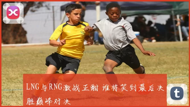 LNG与RNG激战正酣 谁将笑到最后决胜巅峰对决