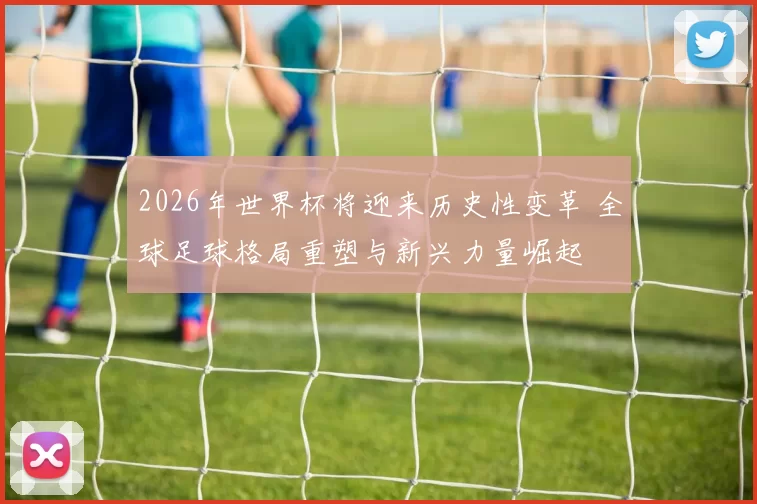 2026年世界杯将迎来历史性变革 全球足球格局重塑与新兴力量崛起