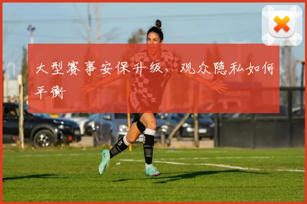 大型赛事安保升级，观众隐私如何平衡