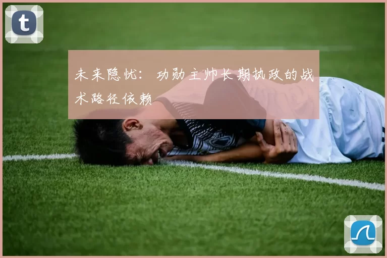 未来隐忧：功勋主帅长期执政的战术路径依赖