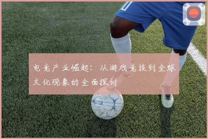 电竞产业崛起：从游戏竞技到全球文化现象的全面探讨